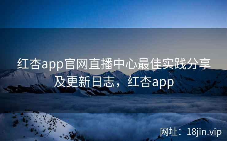 红杏app官网直播中心最佳实践分享及更新日志，红杏app