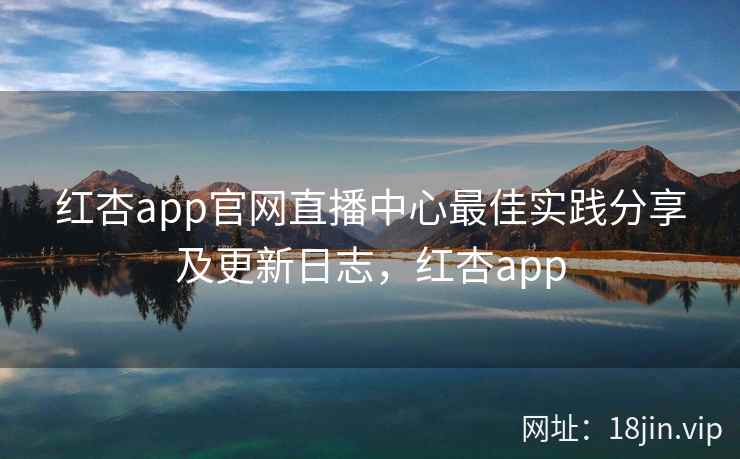 红杏app官网直播中心最佳实践分享及更新日志，红杏app