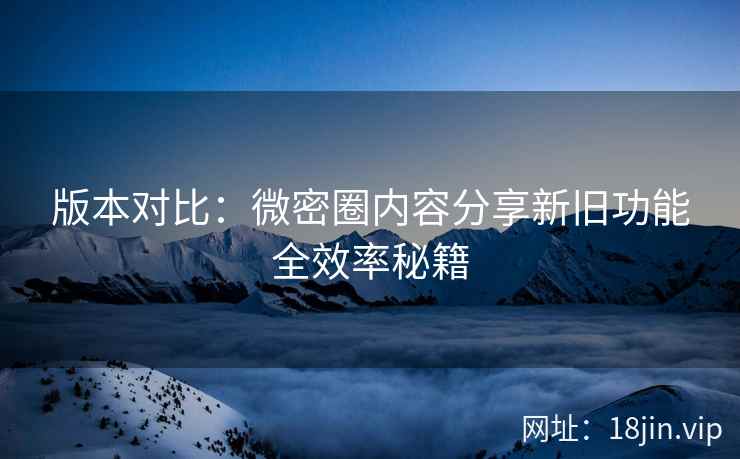 版本对比：微密圈内容分享新旧功能全效率秘籍
