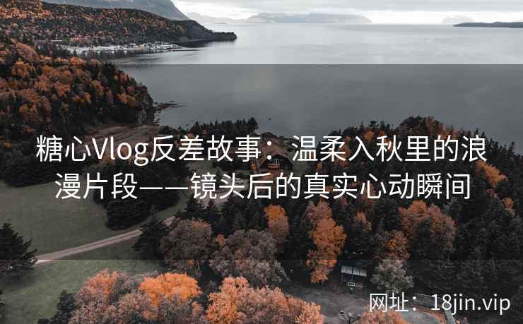 糖心Vlog反差故事：温柔入秋里的浪漫片段——镜头后的真实心动瞬间