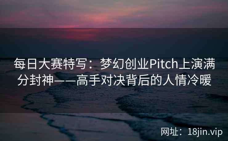 每日大赛特写：梦幻创业Pitch上演满分封神——高手对决背后的人情冷暖