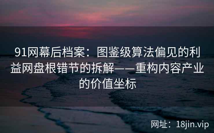 91网幕后档案：图鉴级算法偏见的利益网盘根错节的拆解——重构内容产业的价值坐标