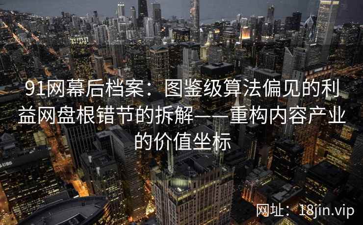 91网幕后档案：图鉴级算法偏见的利益网盘根错节的拆解——重构内容产业的价值坐标