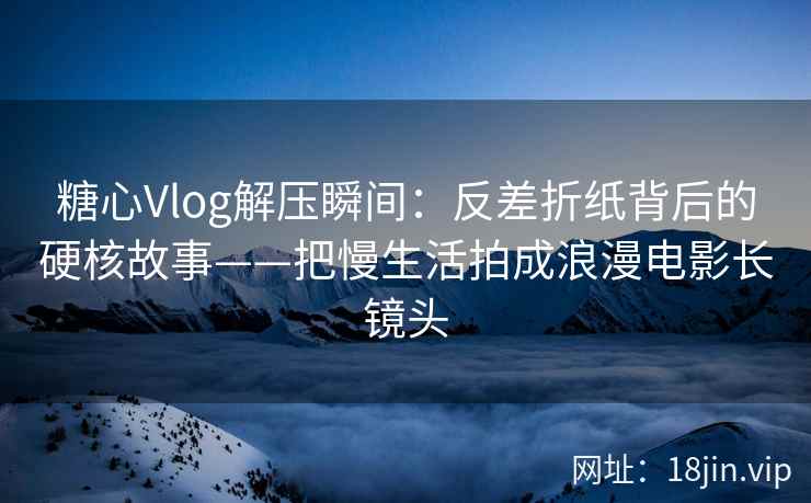 糖心Vlog解压瞬间：反差折纸背后的硬核故事——把慢生活拍成浪漫电影长镜头