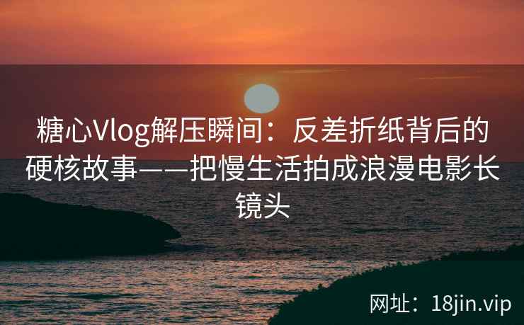 糖心Vlog解压瞬间：反差折纸背后的硬核故事——把慢生活拍成浪漫电影长镜头