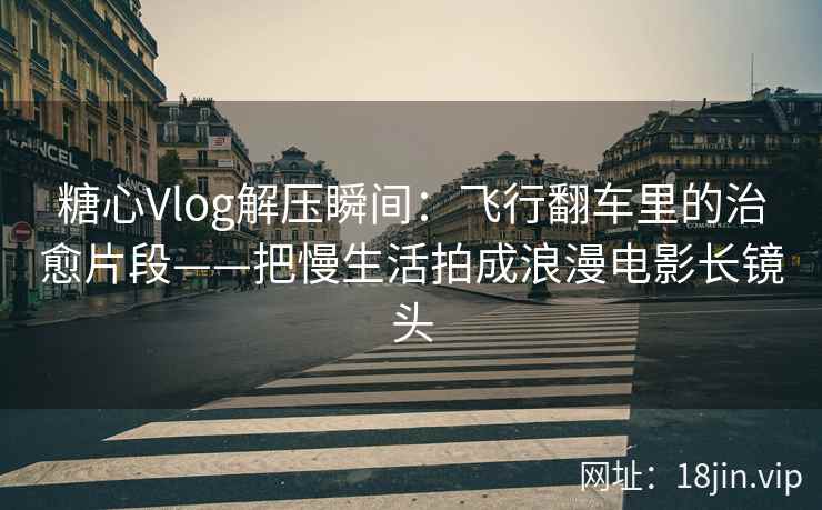 糖心Vlog解压瞬间：飞行翻车里的治愈片段——把慢生活拍成浪漫电影长镜头
