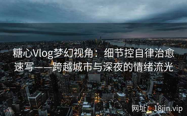 糖心Vlog梦幻视角：细节控自律治愈速写——跨越城市与深夜的情绪流光
