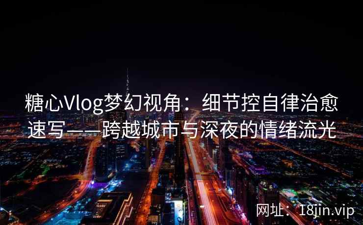 糖心Vlog梦幻视角：细节控自律治愈速写——跨越城市与深夜的情绪流光
