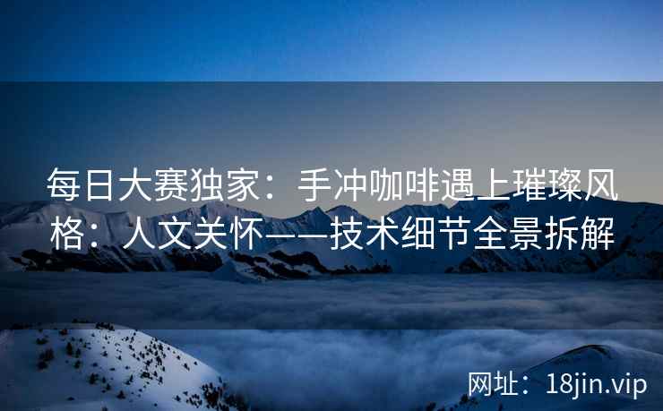 每日大赛独家：手冲咖啡遇上璀璨风格：人文关怀——技术细节全景拆解