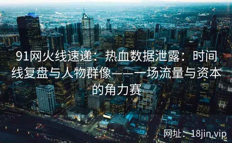 91网火线速递：热血数据泄露：时间线复盘与人物群像——一场流量与资本的角力赛