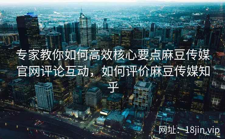 专家教你如何高效核心要点麻豆传媒官网评论互动，如何评价麻豆传媒知乎