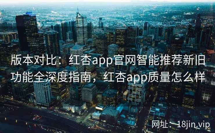 版本对比：红杏app官网智能推荐新旧功能全深度指南，红杏app质量怎么样