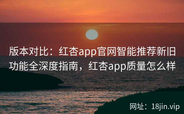 版本对比：红杏app官网智能推荐新旧功能全深度指南，红杏app质量怎么样