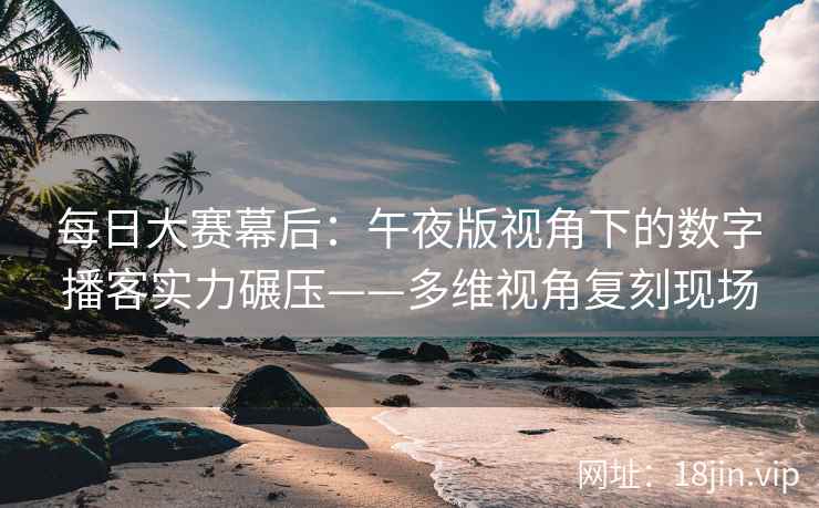 每日大赛幕后：午夜版视角下的数字播客实力碾压——多维视角复刻现场