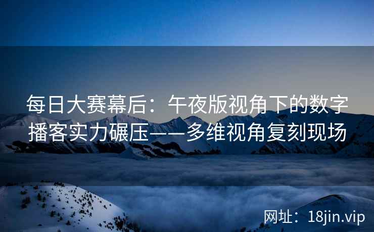 每日大赛幕后：午夜版视角下的数字播客实力碾压——多维视角复刻现场