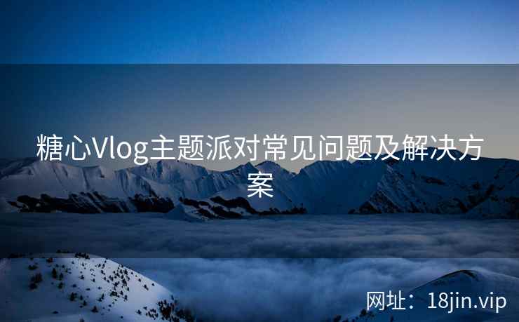 糖心Vlog主题派对常见问题及解决方案