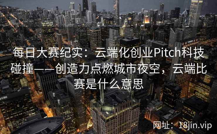 每日大赛纪实：云端化创业Pitch科技碰撞——创造力点燃城市夜空，云端比赛是什么意思