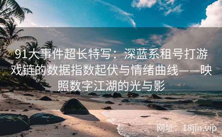 91大事件超长特写：深蓝系租号打游戏链的数据指数起伏与情绪曲线——映照数字江湖的光与影
