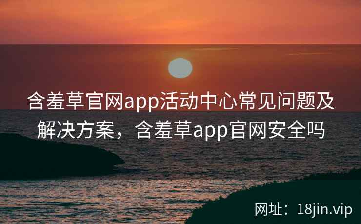 含羞草官网app活动中心常见问题及解决方案，含羞草app官网安全吗