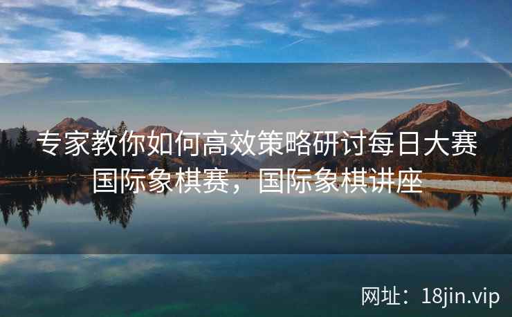 专家教你如何高效策略研讨每日大赛国际象棋赛，国际象棋讲座