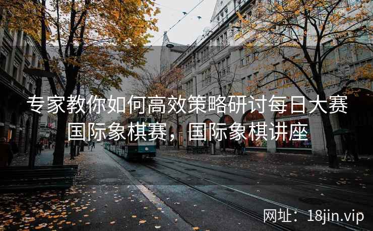 专家教你如何高效策略研讨每日大赛国际象棋赛，国际象棋讲座