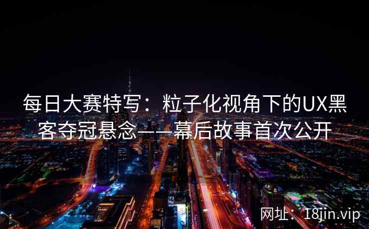 每日大赛特写：粒子化视角下的UX黑客夺冠悬念——幕后故事首次公开
