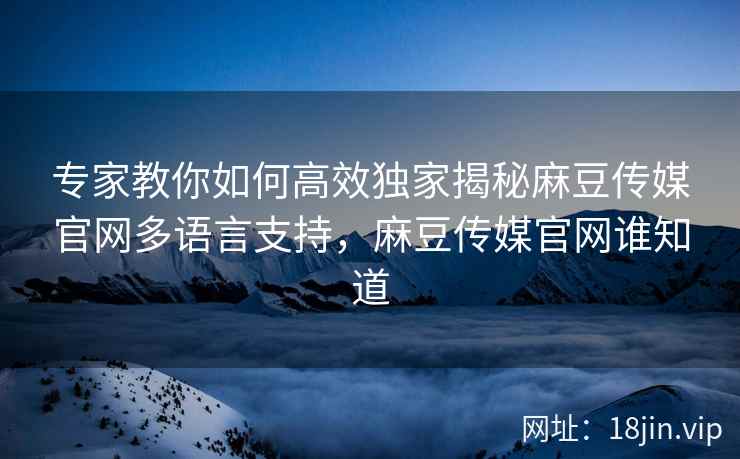 专家教你如何高效独家揭秘麻豆传媒官网多语言支持，麻豆传媒官网谁知道