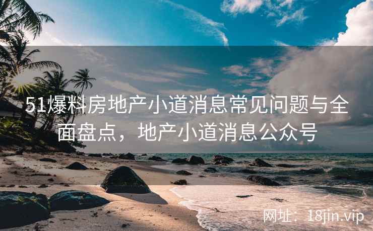 51爆料房地产小道消息常见问题与全面盘点，地产小道消息公众号