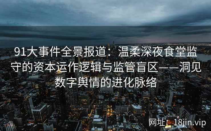 91大事件全景报道：温柔深夜食堂监守的资本运作逻辑与监管盲区——洞见数字舆情的进化脉络