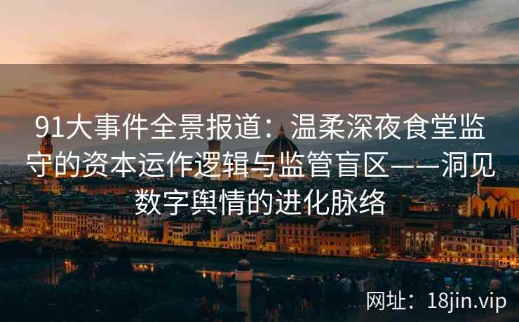 91大事件全景报道：温柔深夜食堂监守的资本运作逻辑与监管盲区——洞见数字舆情的进化脉络