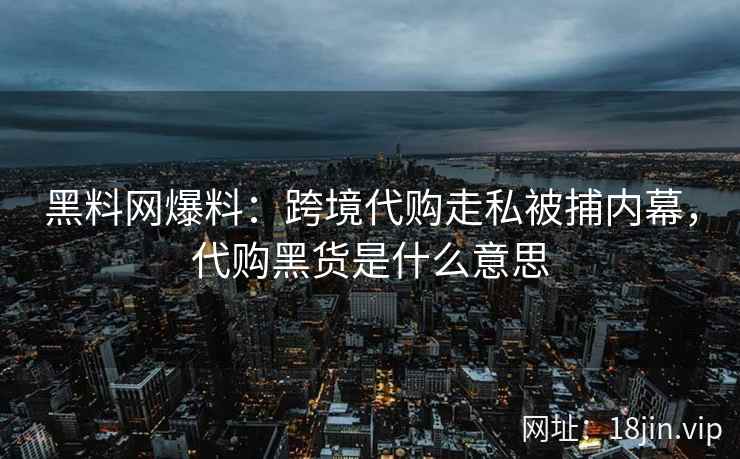 黑料网爆料：跨境代购走私被捕内幕，代购黑货是什么意思
