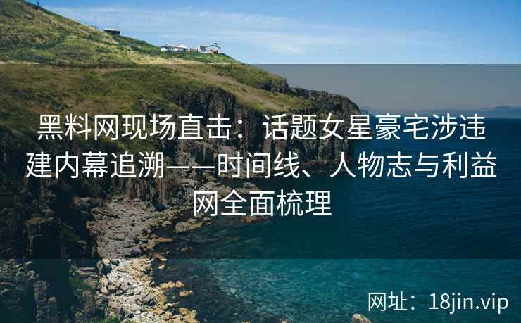 黑料网现场直击：话题女星豪宅涉违建内幕追溯——时间线、人物志与利益网全面梳理