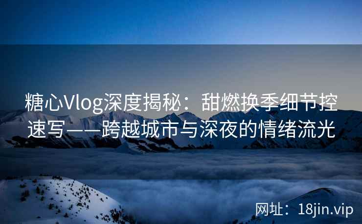 糖心Vlog深度揭秘：甜燃换季细节控速写——跨越城市与深夜的情绪流光