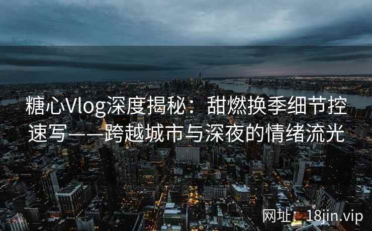 糖心Vlog深度揭秘：甜燃换季细节控速写——跨越城市与深夜的情绪流光