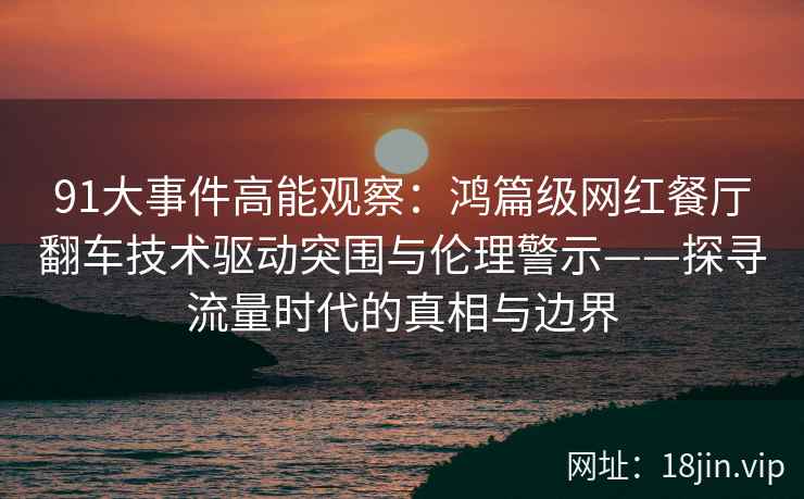 91大事件高能观察：鸿篇级网红餐厅翻车技术驱动突围与伦理警示——探寻流量时代的真相与边界