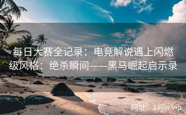 每日大赛全记录：电竞解说遇上闪燃级风格：绝杀瞬间——黑马崛起启示录