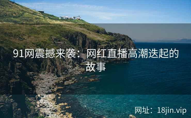 91网震撼来袭：网红直播高潮迭起的故事