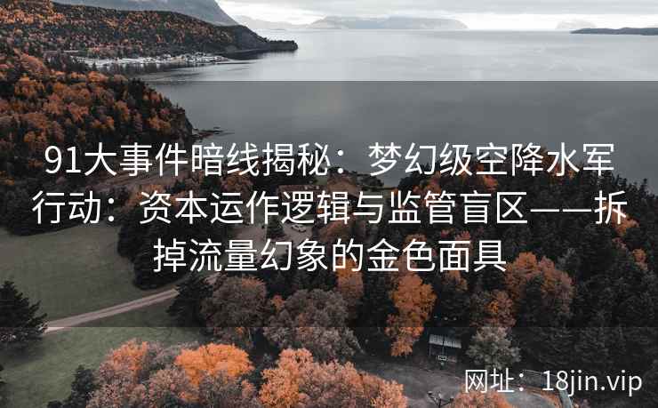 91大事件暗线揭秘：梦幻级空降水军行动：资本运作逻辑与监管盲区——拆掉流量幻象的金色面具