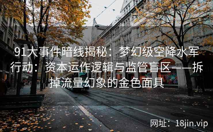 91大事件暗线揭秘：梦幻级空降水军行动：资本运作逻辑与监管盲区——拆掉流量幻象的金色面具