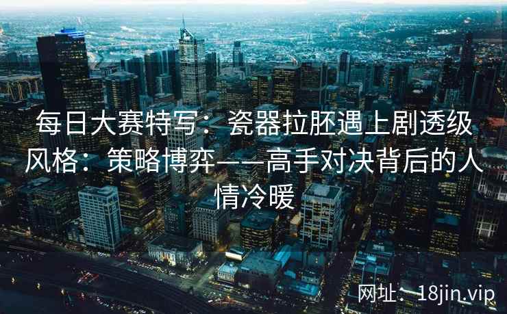 每日大赛特写：瓷器拉胚遇上剧透级风格：策略博弈——高手对决背后的人情冷暖