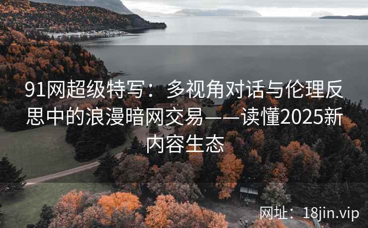 91网超级特写：多视角对话与伦理反思中的浪漫暗网交易——读懂2025新内容生态