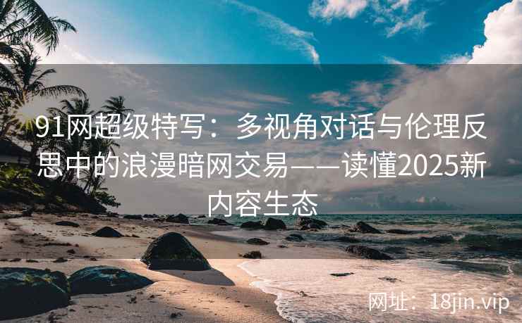 91网超级特写：多视角对话与伦理反思中的浪漫暗网交易——读懂2025新内容生态