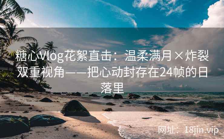 糖心Vlog花絮直击：温柔满月×炸裂双重视角——把心动封存在24帧的日落里