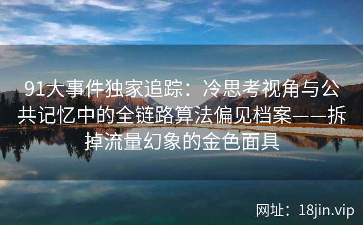 91大事件独家追踪：冷思考视角与公共记忆中的全链路算法偏见档案——拆掉流量幻象的金色面具