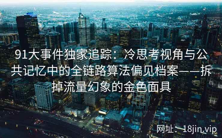 91大事件独家追踪：冷思考视角与公共记忆中的全链路算法偏见档案——拆掉流量幻象的金色面具