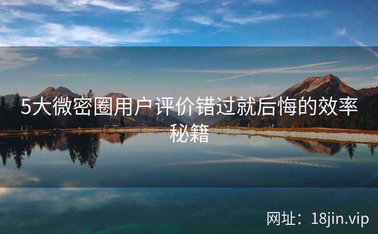 5大微密圈用户评价错过就后悔的效率秘籍