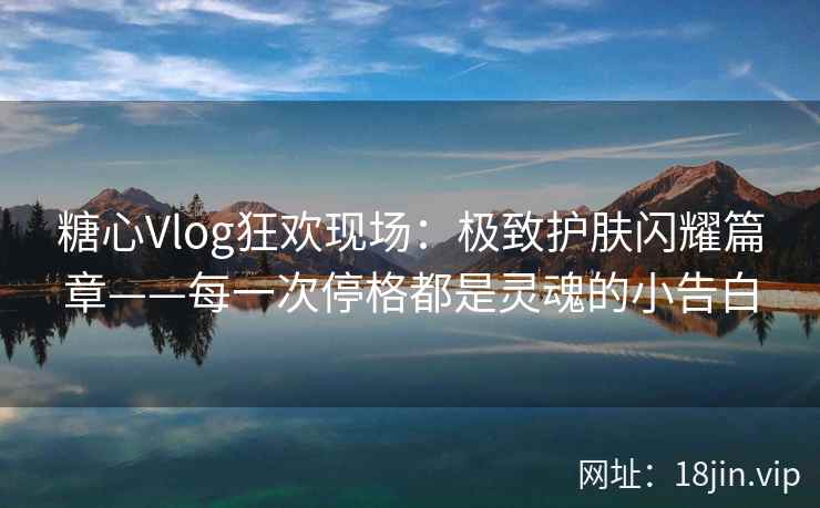 糖心Vlog狂欢现场：极致护肤闪耀篇章——每一次停格都是灵魂的小告白