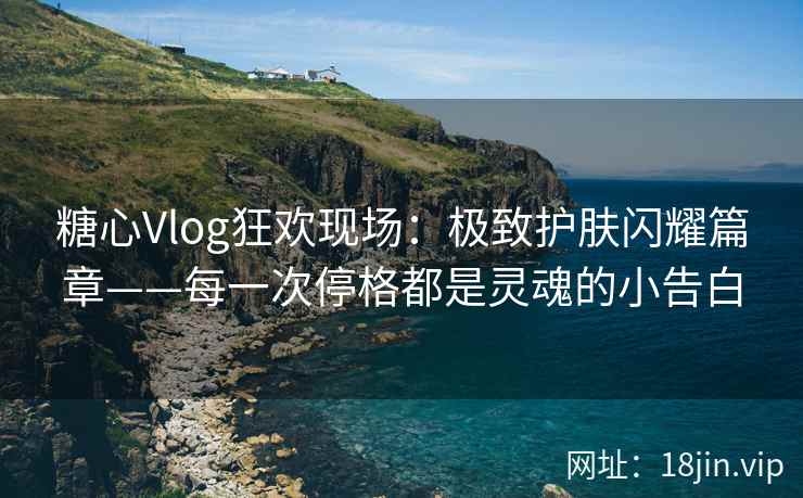 糖心Vlog狂欢现场：极致护肤闪耀篇章——每一次停格都是灵魂的小告白