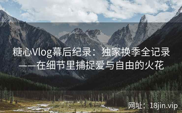 糖心Vlog幕后纪录：独家换季全记录——在细节里捕捉爱与自由的火花