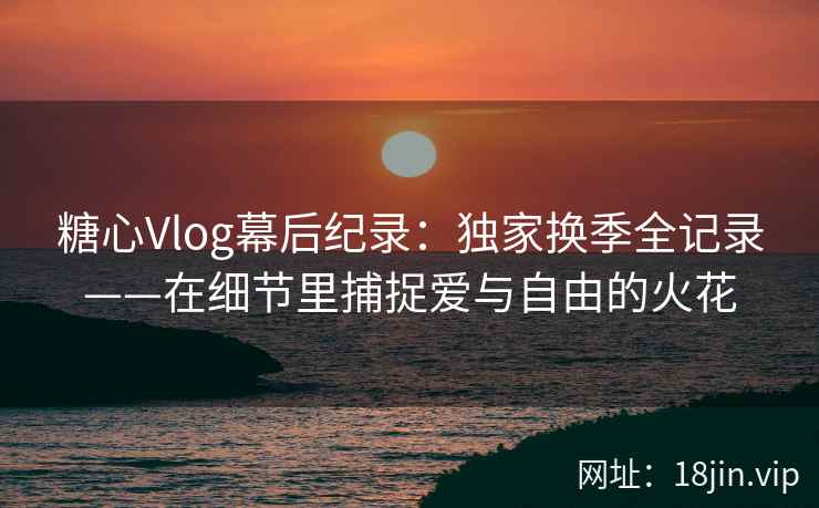 糖心Vlog幕后纪录：独家换季全记录——在细节里捕捉爱与自由的火花